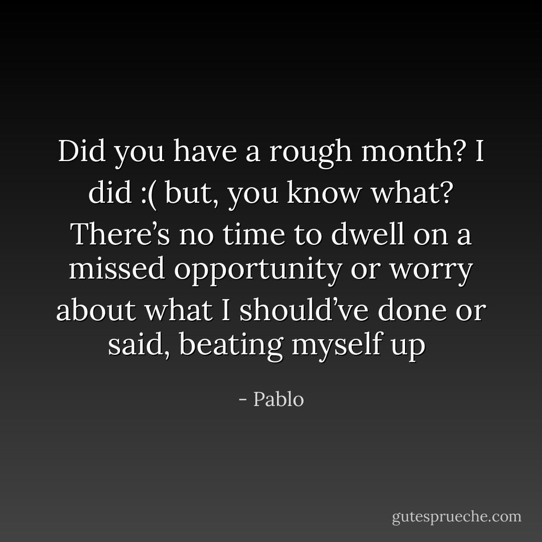 Did you have a rough month? I did :( but, you know what? There’s no time to dwell on a missed opportunity or worry about what I should’ve done or said, beating myself up  - Pablo