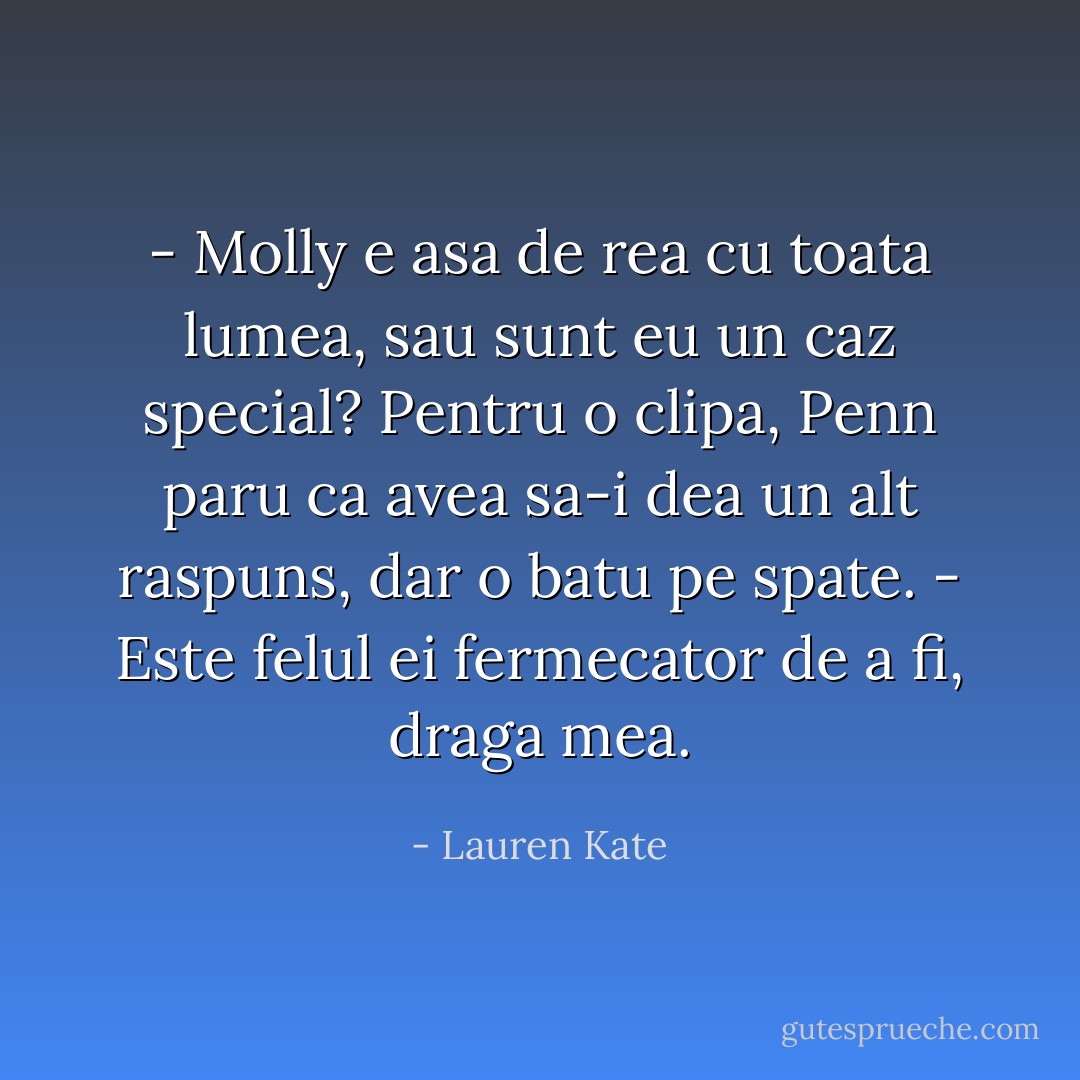 - Molly e asa de rea cu toata lumea, sau sunt eu un caz special?<br />Pentru o clipa, Penn paru ca avea sa-i dea un alt raspuns, dar o batu pe spate.<br />- Este felul ei fermecator de a fi, draga mea. - Lauren Kate
