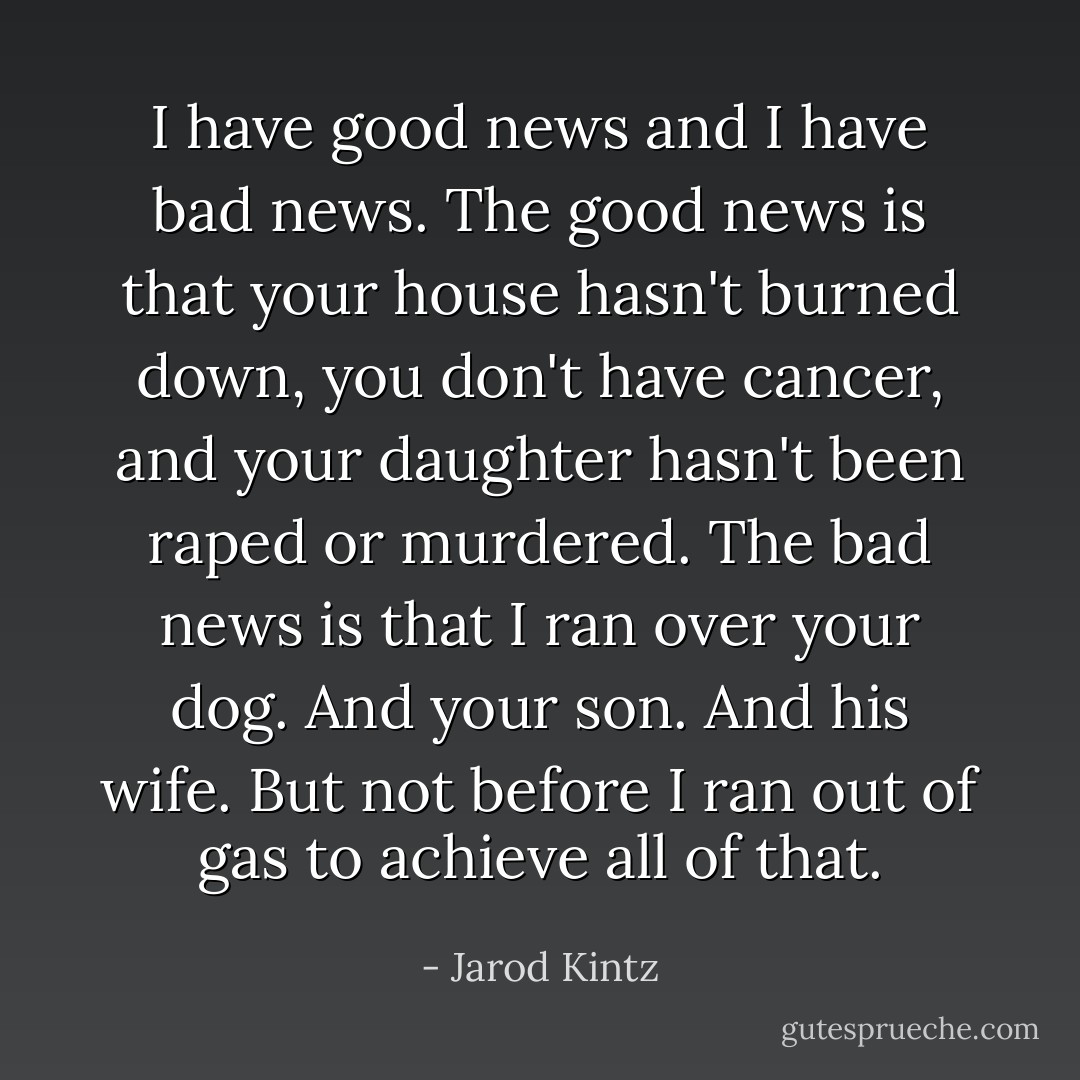 I have good news and I have bad news. The good news is that your house hasn't burned down, you don't have cancer, and your daughter hasn't been raped or murdered. The bad news is that I ran over your dog. And your son. And his wife. But not before I ran out of gas to achieve all of that. - Jarod Kintz
