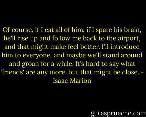 Of course, if I eat all of him, if I spare his brain, he'll rise up and follow me back to the airport, and that might make feel better. I'll introduce him to everyone, and maybe we'll stand around and groan for a while. It's hard to say what 'friends' are any more, but that might be close. - Isaac Marion