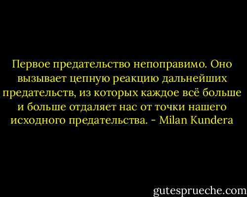 Первое предательство непоправимо. Оно вызывает цепную реакцию дальнейших предательств, из которых каждое всё больше и больше отдаляет нас от точки нашего исходного предательства. - Milan Kundera