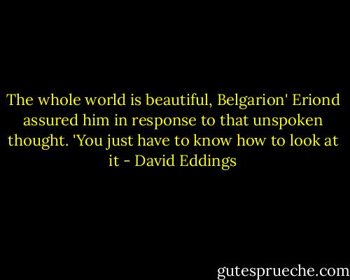 The whole world is beautiful, Belgarion' Eriond assured him in response to that unspoken thought. 'You just have to know how to look at it - David Eddings