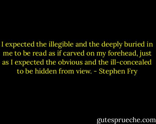 I expected the illegible and the deeply buried in me to be read as if carved on my forehead, just as I expected the obvious and the ill-concealed to be hidden from view. - Stephen Fry