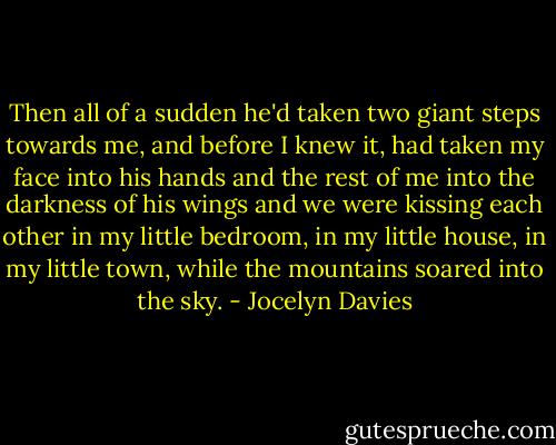 Then all of a sudden he'd taken two giant steps towards me, and before I knew it, had taken my face into his hands and the rest of me into the darkness of his wings and we were kissing each other in my little bedroom, in my little house, in my little town, while the mountains soared into the sky. - Jocelyn Davies