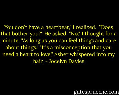 You don't have a heartbeat," I realized. <br />"Does that bother you?" He asked.<br />"No." I thought for a minute. "As long as you can feel things and care about things."<br />"It's a misconception that you need a heart to love," Asher whispered into my hair. - Jocelyn Davies