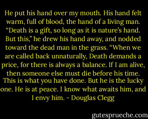 He put his hand over my mouth. His hand felt warm, full of blood, the hand of a living man. “Death is a gift, so long as it is nature’s hand. But this,” he drew his hand away, and nodded toward the dead man in the grass. “When we are called back unnaturally, Death demands a price, for there is always a balance. If I am alive, then someone else must die before his time. This is what you have done. But he is the lucky one. He is at peace. I know what awaits him, and I envy him. - Douglas Clegg