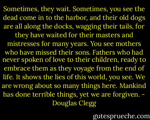 Sometimes, they wait. Sometimes, you see the dead come in to the harbor, and their old dogs are all along the docks, wagging their tails, for they have waited for their masters and mistresses for many years. You see mothers who have missed their sons. Fathers who had never spoken of love to their children, ready to embrace them as they voyage from the end of life. It shows the lies of this world, you see. We are wrong about so many things here. Mankind has done terrible things, yet we are forgiven. - Douglas Clegg