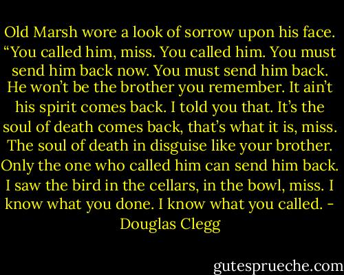 Old Marsh wore a look of sorrow upon his face. “You called him, miss. You called him. You must send him back now. You must send him back. He won’t be the brother you remember. It ain’t his spirit comes back. I told you that. It’s the soul of death comes back, that’s what it is, miss. The soul of death in disguise like your brother. Only the one who called him can send him back. I saw the bird in the cellars, in the bowl, miss. I know what you done. I know what you called. - Douglas Clegg