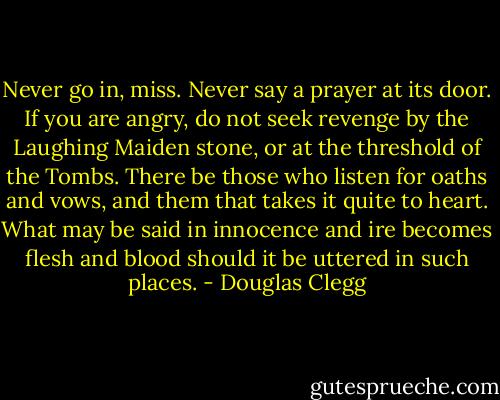 Never go in, miss. Never say a prayer at its door. If you are angry, do not seek revenge by the Laughing Maiden stone, or at the threshold of the Tombs. There be those who listen for oaths and vows, and them that takes it quite to heart. What may be said in innocence and ire becomes flesh and blood should it be uttered in such places. - Douglas Clegg