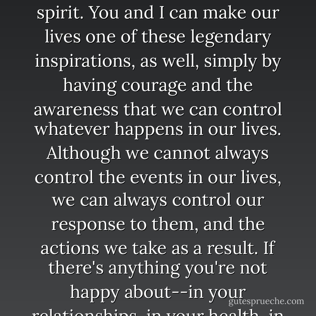 We've all heard about people who've exploded beyond the limitations of their conditions to become examples of the unlimited power of the human spirit.<br />You and I can make our lives one of these legendary inspirations, as well, simply by having courage and the awareness that we can control whatever happens in our lives. Although we cannot always control the events in our lives, we can always control our response to them, and the actions we take as a result.<br />If there's anything you're not happy about--in your relationships, in your health, in your career--make a decision right now about how you're going to change it immediately. - Anthony Robbins
