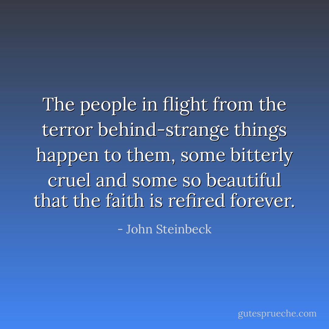 The people in flight from the terror behind-strange things happen to them, some bitterly cruel and some so beautiful that the faith is refired forever. - John Steinbeck