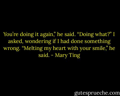 You’re doing it again,” he said.<br />“Doing what?” I asked, wondering if I had done something wrong.<br />“Melting my heart with your smile,” he said. - Mary Ting