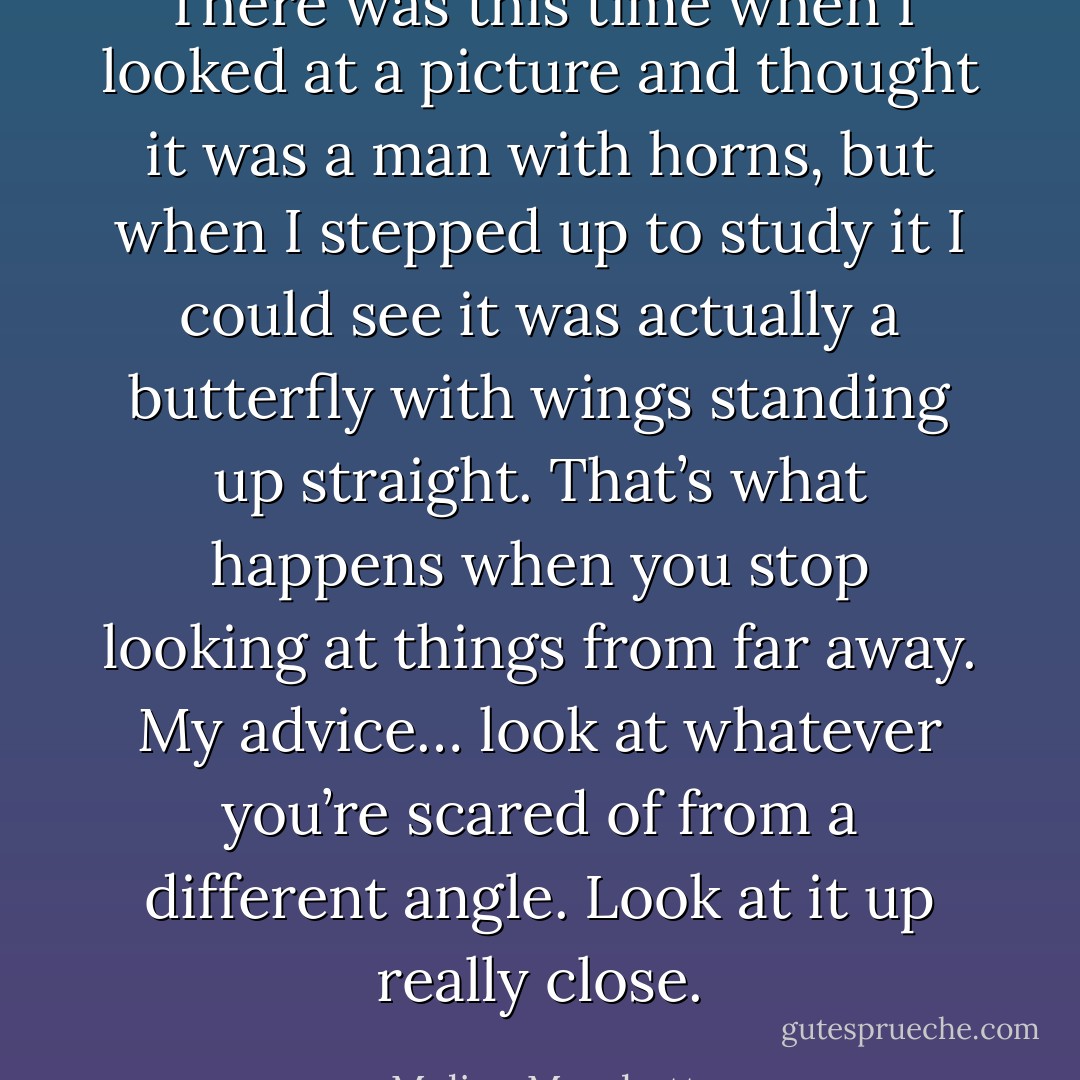 There was this time when I looked at a picture and thought it was a man with horns, but when I stepped up to study it I could see it was actually a butterfly with wings standing up straight. That’s what happens when you stop looking at things from far away. My advice… look at whatever you’re scared of from a different angle. Look at it up really close. - Melina Marchetta