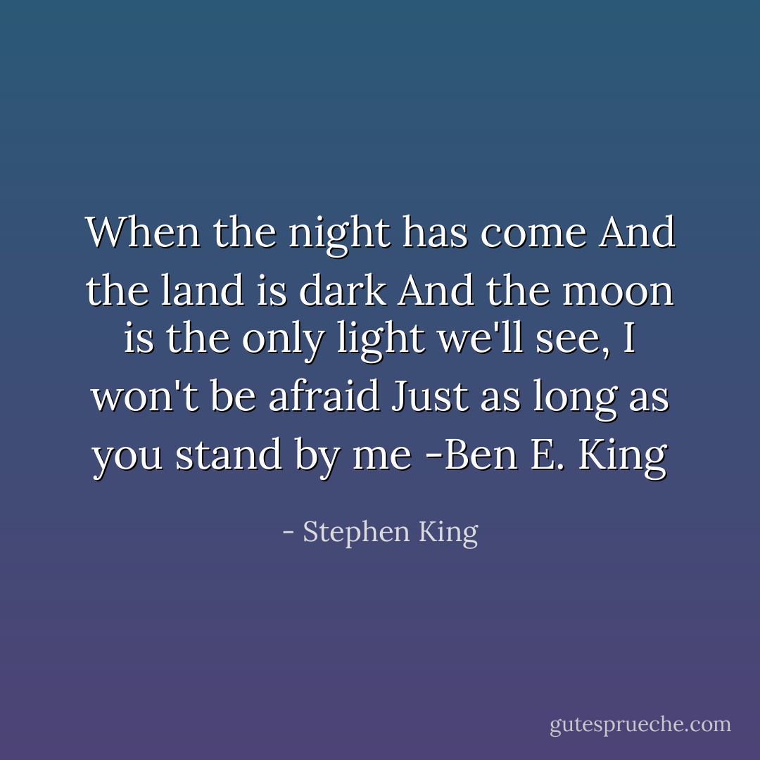 When the night has come<br />And the land is dark<br />And the moon is the only light we'll see,<br />I won't be afraid<br />Just as long as you stand by me<br />-Ben E. King - Stephen King