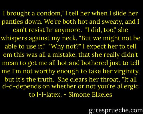 I brought a condom," I tell her when I slide her panties down. We're both hot and sweaty, and I can't resist hr anymore.<br /><br />"I did, too," she whispers against my neck. "But we might not be able to use it."<br /><br />"Why not?" I expect her to tell em this was all a mistake, that she really didn't mean to get me all hot and bothered just to tell me I'm not worthy enough to take her virginity, but it's the truth.<br /><br />She clears her throat. "It all d-d-depends on whether or not you're allergic to l-l-latex. - Simone Elkeles