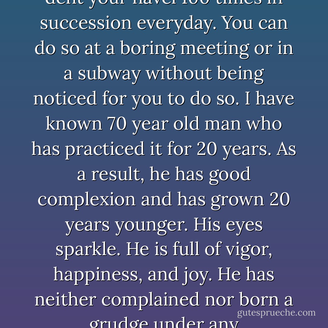 I think it is effective to constrict your anus 100 times, dent your navel 100 times in succession everyday. You can do so at a boring meeting or in a subway without being noticed for you to do so. I have known 70 year old man who has practiced it for 20 years. As a result, he has good complexion and has grown 20 years younger. His eyes sparkle. He is full of vigor, happiness, and joy. He has neither complained nor born a grudge under any circumstance. - Hiroyuki Nishigaki