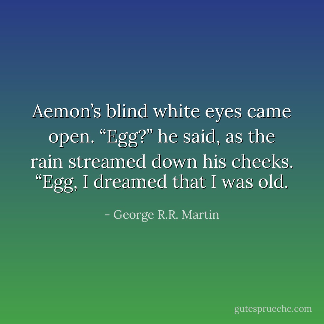 Aemon’s blind white eyes came open. “Egg?” he said, as the rain streamed down his cheeks. “Egg, I dreamed that I was old. - George R.R. Martin