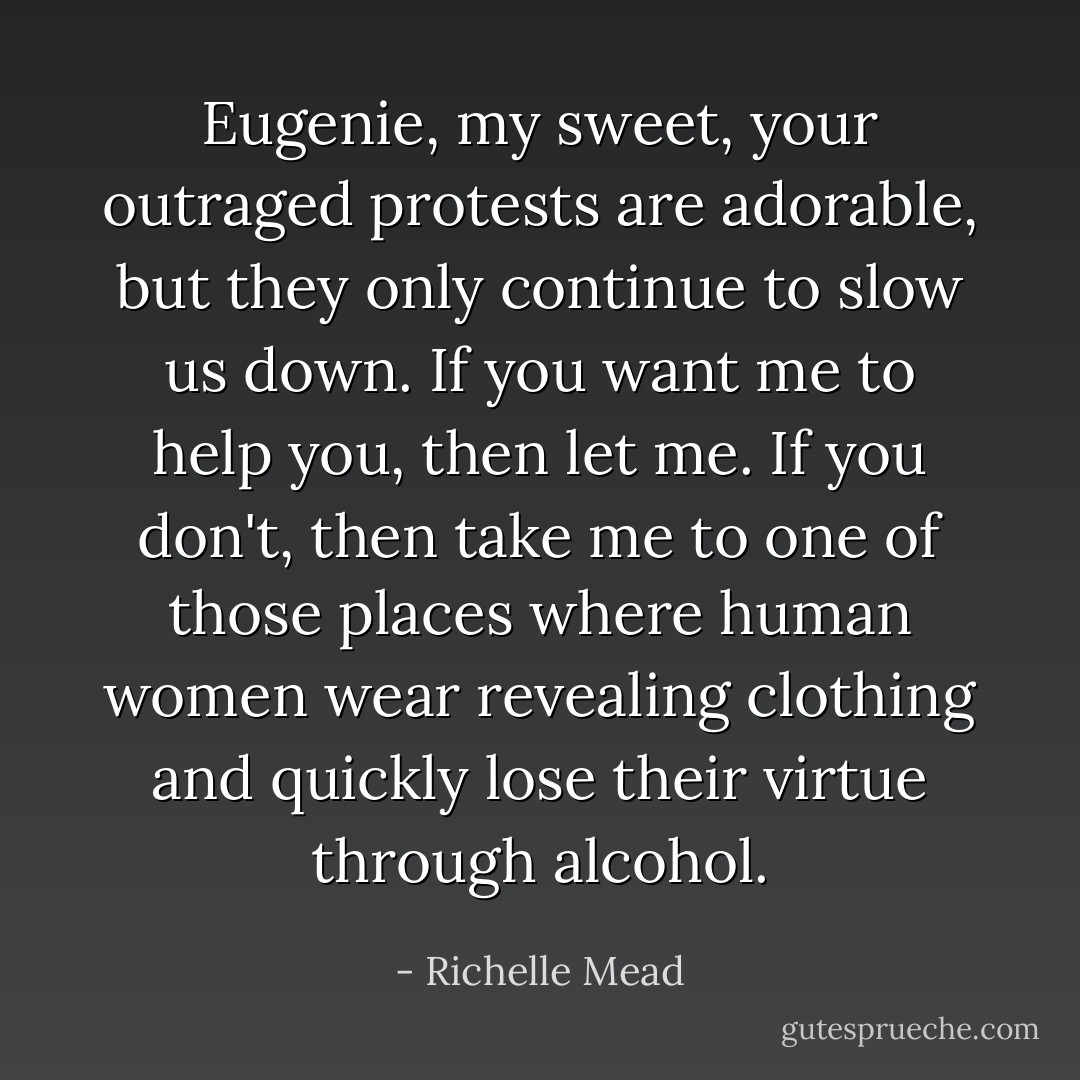 Eugenie, my sweet, your outraged protests are adorable, but they only continue to slow us down. If you want me to help you, then let me. If you don't, then take me to one of those places where human women wear revealing clothing and quickly lose their virtue through alcohol. - Richelle Mead