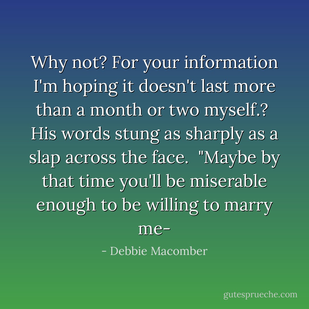 Why not? For your information I'm hoping it doesn't last more than a month or two myself.?<br /><br />His words stung as sharply as a slap across the face.<br /><br />"Maybe by that time you'll be miserable enough to be willing to marry me- - Debbie Macomber