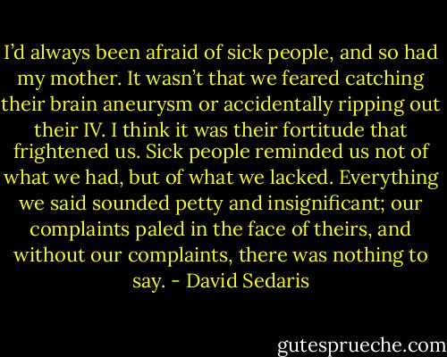 I’d always been afraid of sick people, and so had my mother. It wasn’t that we feared catching their brain aneurysm or accidentally ripping out their IV. I think it was their fortitude that frightened us. Sick people reminded us not of what we had, but of what we lacked. Everything we said sounded petty and insignificant; our complaints paled in the face of theirs, and without our complaints, there was nothing to say. - David Sedaris