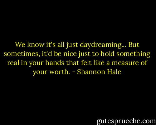 We know it's all just daydreaming... But sometimes, it'd be nice just to hold something real in your hands that felt like a measure of your worth. - Shannon Hale