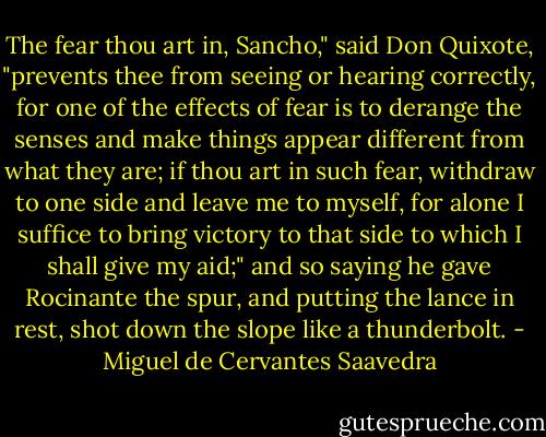 The fear thou art in, Sancho," said Don Quixote, "prevents thee from seeing or hearing correctly, for one of the effects of fear is to derange the senses and make things appear different from what they are; if thou art in such fear, withdraw to one side and leave me to myself, for alone I suffice to bring victory to that side to which I shall give my aid;" and so saying he gave Rocinante the spur, and putting the lance in rest, shot down the slope like a thunderbolt. - Miguel de Cervantes Saavedra