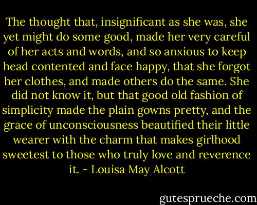 The thought that, insignificant as she was, she yet might do some good, made her very careful of her acts and words, and so anxious to keep head contented and face happy, that she forgot her clothes, and made others do the same. She did not know it, but that good old fashion of simplicity made the plain gowns pretty, and the grace of unconsciousness beautified their little wearer with the charm that makes girlhood sweetest to those who truly love and reverence it. - Louisa May Alcott