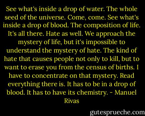 See what's inside a drop of water. The whole seed of the universe. Come, come. See what's inside a drop of blood. The composition of life. It's all there. Hate as well. We approach the mystery of life, but it's impossible to understand the mystery of hate. The kind of hate that causes people not only to kill, but to want to erase you from the census of births. I have to concentrate on that mystery. Read everything there is. It has to be in a drop of blood. It has to have its chemistry. - Manuel Rivas
