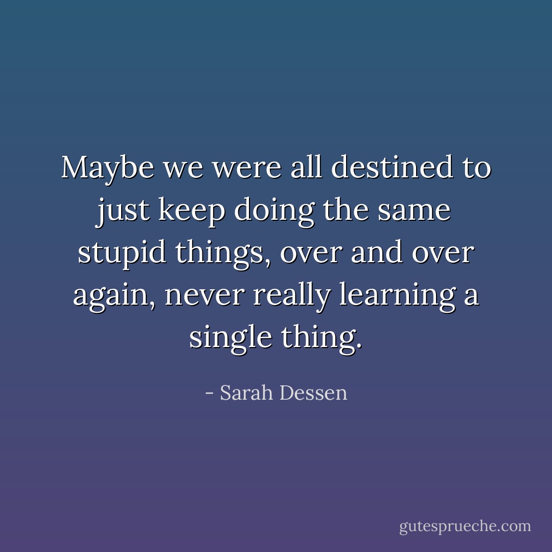 Maybe we were all destined to just keep doing the same stupid things, over and over again, never really learning a single thing. - Sarah Dessen