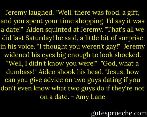 Jeremy laughed. "Well, there was food, a gift, and you spent your time shopping. I'd say it was a date!"<br /><br />Aiden squinted at Jeremy. "That's all we did last Saturday! he said, a little bit of surprise in his voice. "I thought you weren't gay!"<br /><br />Jeremy widened his eyes big enough to look shocked. "Well, I didn't know you were!"<br /><br />"God, what a dumbass!" Aiden shook his head. "Jesus, how can you give advice on two guys dating if you don't even know what two guys do if they're not on a date. - Amy Lane