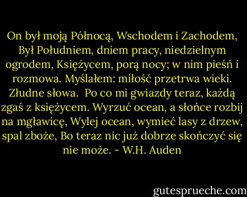 On był moją Północą, Wschodem i Zachodem,<br />Był Południem, dniem pracy, niedzielnym ogrodem,<br />Księżycem, porą nocy; w nim pieśń i rozmowa.<br />Myślałem: miłość przetrwa wieki. Złudne słowa.<br /><br />Po co mi gwiazdy teraz, każdą zgaś z księżycem.<br />Wyrzuć ocean, a słońce rozbij na mgławicę,<br />Wylej ocean, wymieć lasy z drzew, spal zboże,<br />Bo teraz nic już dobrze skończyć się nie może. - W.H. Auden