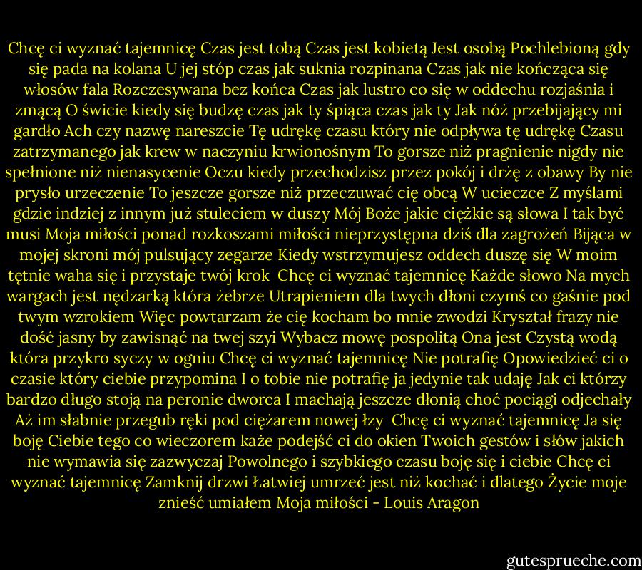 Chcę ci wyznać tajemnicę Czas jest tobą<br />Czas jest kobietą Jest osobą<br />Pochlebioną gdy się pada na kolana<br />U jej stóp czas jak suknia rozpinana<br />Czas jak nie kończąca się włosów fala<br />Rozczesywana bez końca<br />Czas jak lustro co się w oddechu rozjaśnia i zmącą<br />O świcie kiedy się budzę czas jak ty śpiąca czas jak ty<br />Jak nóż przebijający mi gardło Ach czy nazwę nareszcie<br />Tę udrękę czasu który nie odpływa tę udrękę<br />Czasu zatrzymanego jak krew w naczyniu krwionośnym<br />To gorsze niż pragnienie nigdy nie spełnione niż nienasycenie<br />Oczu kiedy przechodzisz przez pokój i drżę z obawy<br />By nie prysło urzeczenie<br />To jeszcze gorsze niż przeczuwać cię obcą<br />W ucieczce<br />Z myślami gdzie indziej z innym już stuleciem w duszy<br />Mój Boże jakie ciężkie są słowa I tak być musi<br />Moja miłości ponad rozkoszami miłości nieprzystępna dziś dla zagrożeń<br />Bijąca w mojej skroni mój pulsujący zegarze<br />Kiedy wstrzymujesz oddech duszę się<br />W moim tętnie waha się i przystaje twój krok<br /><br />Chcę ci wyznać tajemnicę Każde słowo<br />Na mych wargach jest nędzarką która żebrze<br />Utrapieniem dla twych dłoni czymś co gaśnie pod twym wzrokiem<br />Więc powtarzam że cię kocham bo mnie zwodzi<br />Kryształ frazy nie dość jasny by zawisnąć na twej szyi<br />Wybacz mowę pospolitą Ona jest<br />Czystą wodą która przykro syczy w ogniu<br />Chcę ci wyznać tajemnicę Nie potrafię<br />Opowiedzieć ci o czasie który ciebie przypomina<br />I o tobie nie potrafię ja jedynie tak udaję<br />Jak ci którzy bardzo długo stoją na peronie dworca<br />I machają jeszcze dłonią choć pociągi odjechały<br />Aż im słabnie przegub ręki pod ciężarem nowej łzy<br /><br />Chcę ci wyznać tajemnicę Ja się boję<br />Ciebie tego co wieczorem każe podejść ci do okien<br />Twoich gestów i słów jakich nie wymawia się zazwyczaj<br />Powolnego i szybkiego czasu boję się i ciebie<br />Chcę ci wyznać tajemnicę Zamknij drzwi<br />Łatwiej umrzeć jest niż kochać i dlatego<br />Życie moje znieść umiałem<br />Moja miłości - Louis Aragon