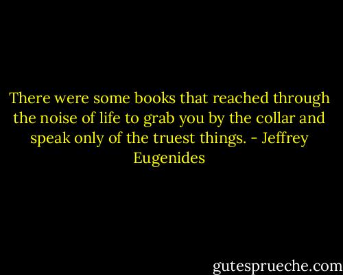 There were some books that reached through the noise of life to grab you by the collar and speak only of the truest things. - Jeffrey Eugenides