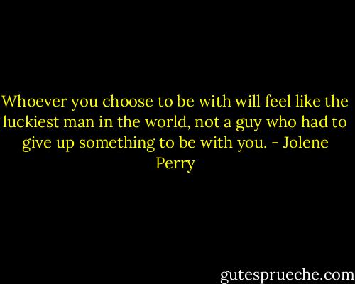 Whoever you choose to be with will feel like the luckiest man in the world, not a guy who had to give up something to be with you. - Jolene Perry