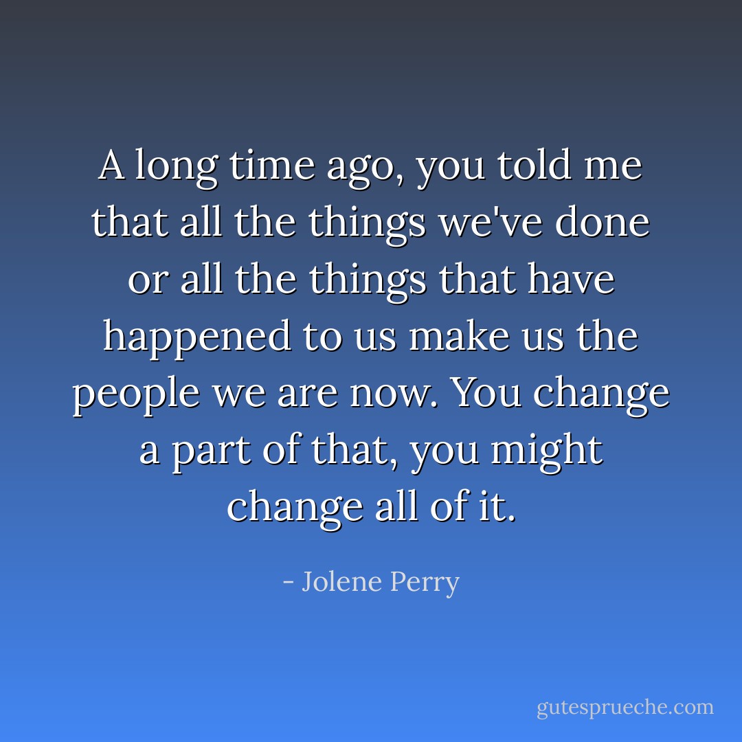 A long time ago, you told me that all the things we've done or all the things that have happened to us make us the people we are now. You change a part of that, you might change all of it. - Jolene Perry