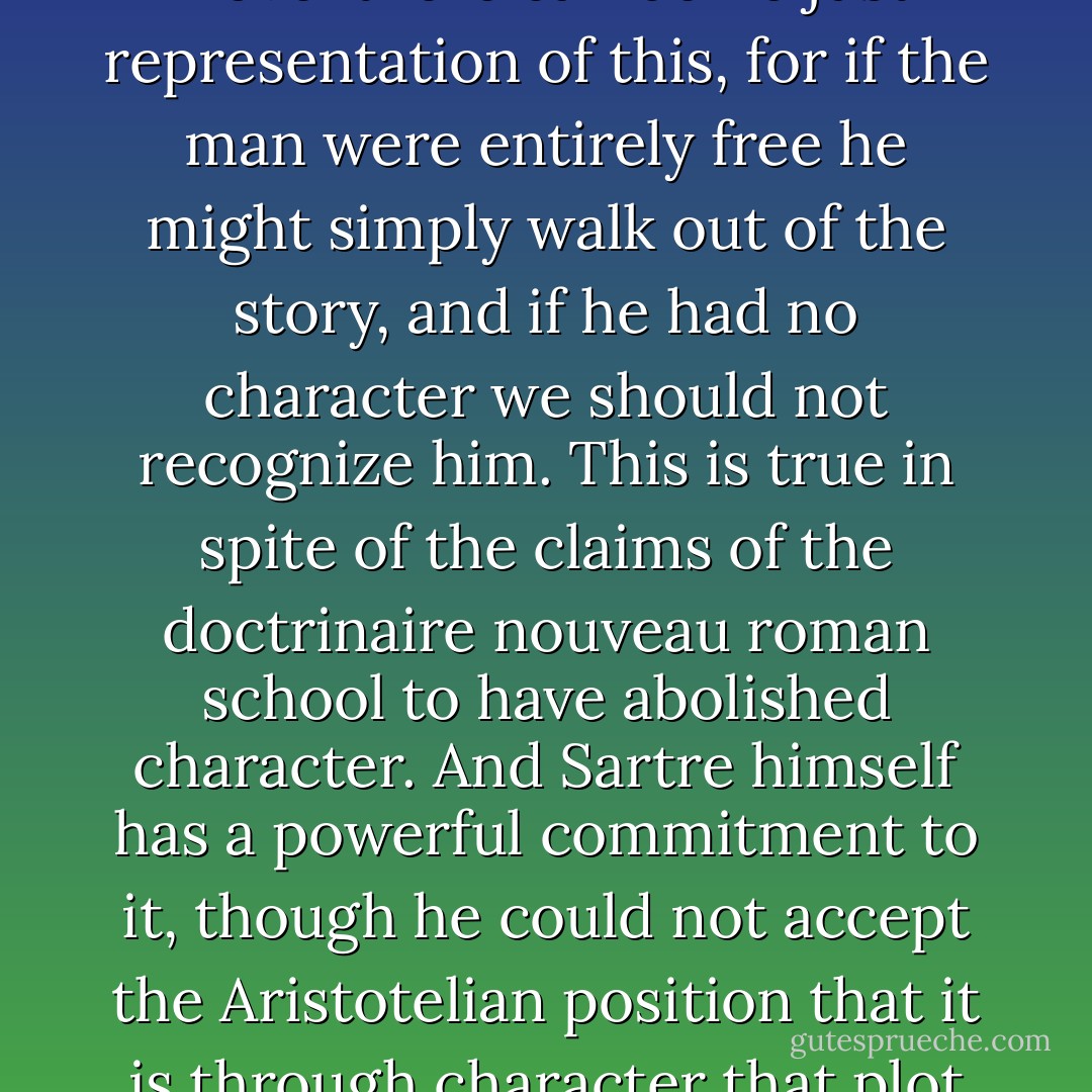 For Aristotle the literary plot was analogous to the plot of the world in that both were eductions from the potency of matter. Sartre denies this for the world, and specifically denies, in the passage just referred to, that without potentiality there is no change. He reverts to the Megaric view of the matter, which Aristotle took such trouble to correct. But this is not our affair. The fact is that even if you believe in a Megaric world there is no such thing as a Megaric novel; not even Paterson. Change without potentiality in a novel is impossible, quite simply; though it is the hopeless aim of the cut-out writers, and the card-shuffle writers. A novel which really implemented this policy would properly be a chaos. No novel can avoid being in some sense what Aristotle calls 'a completed action.' This being so, all novels imitate a world of potentiality, even if this implies a philosophy disclaimed by their authors. They have a fixation on the eidetic imagery of beginning, middle, and end, potency and cause.<br /><br />Novels, then, have beginnings, ends, and potentiality, even if the world has not. In the same way it can be said that whereas there may be, in the world, no such thing as character, since a man is what he does and chooses freely what he does--and in so far as he claims that his acts are determined by psychological or other predisposition he is a fraud, lâche, or salaud--in the novel there can be no just representation of this, for if the man were entirely free he might simply walk out of the story, and if he had no character we should not recognize him. This is true in spite of the claims of the doctrinaire nouveau roman school to have abolished character. And Sartre himself has a powerful commitment to it, though he could not accept the Aristotelian position that it is through character that plot is actualized. In short, novels have characters, even if the world has not.<br /><br />What about time? It is, effectively, a human creation, according to Sartre, and he likes novels because they concern themselves only with human time, a faring forward irreversibly into a virgin future from ecstasy to ecstasy, in his word, from kairos to kairos in mine. The future is a fluid medium in which I try to actualize my potency, though the end is unattainable; the present is simply the pour-soi., 'human consciousness in its flight out of the past into the future.' The past is bundled into the en-soi, and has no relevance. 'What I was is not the foundation of what I am, any more than what I am is the foundation of what I shall be.' Now this is not novel-time. The faring forward is all right, and fits the old desire to know what happens next; but the denial of all causal relation between disparate kairoi, which is after all basic to Sartre's treatment of time, makes form impossible, and it would never occur to us that a book written to such a recipe, a set of discontinuous epiphanies, should be called a novel. Perhaps we could not even read it thus: the making of a novel is partly the achievement of readers as well as writers, and readers would constantly attempt to supply the very connections that the writer's programme suppresses. In all these ways, then, the novel falsifies the philosophy. - Frank Kermode
