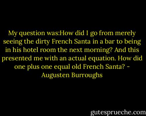 My question was:How did I go from merely seeing the dirty French Santa in a bar to being in his hotel room the next morning? And this presented me with an actual equation. How did one plus one equal old French Santa? - Augusten Burroughs