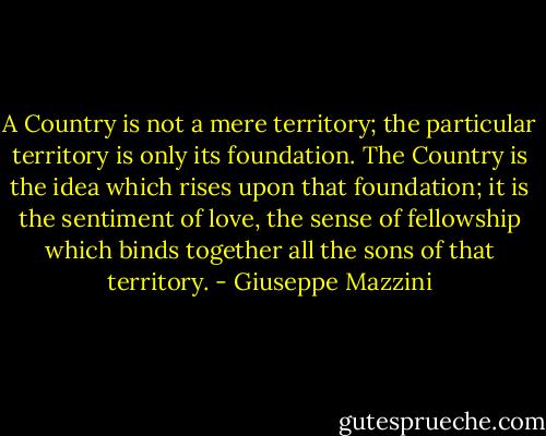 A Country is not a mere territory; the particular territory is only its foundation. The Country is the idea which rises upon that foundation; it is the sentiment of love, the sense of fellowship which binds together all the sons of that territory. - Giuseppe Mazzini