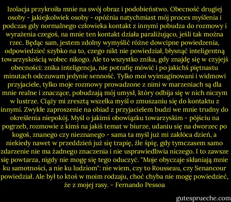 Izolacja przykroiła mnie na swój obraz i podobieństwo. Obecność drugiej osoby - jakiejkolwiek osoby - opóźnia natychmiast mój proces myślenia i podczas gdy normalnego człowieka kontakt z innymi pobudza do rozmowy i wyrażenia czegoś, na mnie ten kontakt działa paraliżująco, jeśli tak można rzec. Będąc sam, jestem zdolny wymyślić różne dowcipne powiedzenia, odpowiedzieć szybko na to, czego nikt nie powiedział, błysnąć inteligentną towarzyskością wobec nikogo. Ale to wszystko znika, gdy znajdę się w czyjejś obecności: znika inteligencja, nie potrafię mówić i po jakichś piętnastu minutach odczuwam jedynie senność. Tylko moi wyimaginowani i widmowi przyjaciele, tylko moje rozmowy prowadzone z nimi w marzeniach są dla mnie realne i znaczące, pobudzają mój umysł, który odbija się w nich niczym w lustrze.<br />Ciąży mi zresztą wszelka myśl o zmuszaniu się do kontaktu z innymi. Zwykłe zaproszenie na obiad z przyjacielem budzi we mnie trudny do określenia niepokój. Myśl o jakimś obowiązku towarzyskim - pójściu na pogrzeb, rozmowie z kimś na jakiś temat w biurze, udaniu się na dworzec po kogoś, znanego czy nieznanego - sama ta myśl już mi zakłóca dzień, a niekiedy nawet w przeddzień już się trapię, źle śpię, gdy tymczasem samo zdarzenie nie ma żadnego znaczenia i nie usprawiedliwia niczego. I to zawsze się powtarza, nigdy nie mogę się tego oduczyć.<br />"Moje obyczaje skłaniają mnie ku samotności, a nie ku ludziom": nie wiem, czy to Rousseau, czy Senancour powiedział. Ale był to ktoś w moim rodzaju, choć chyba nie mogę powiedzieć, że z mojej rasy. - Fernando Pessoa