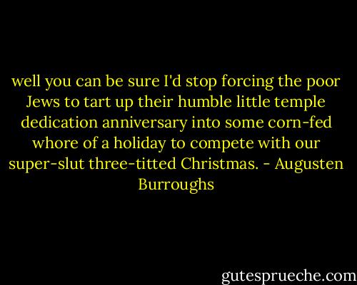 well you can be sure I'd stop forcing the poor Jews to tart up their humble little temple dedication anniversary into some corn-fed whore of a holiday to compete with our super-slut three-titted Christmas. - Augusten Burroughs