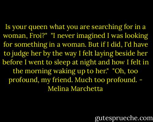 Is your queen what you are searching for in a woman, Froi?"<br /><br />"I never imagined I was looking for something in a woman. But if I did, I'd have to judge her by the way I felt laying beside her before I went to sleep at night and how I felt in the morning waking up to her."<br /><br />"Oh, too profound, my friend. Much too profound. - Melina Marchetta