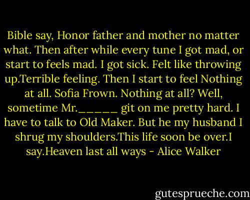 Bible say, Honor father and mother no matter what. Then after while every tune I got mad, or start to feels mad. I got sick. Felt like throwing up.Terrible feeling. Then I start to feel Nothing at all.<br />Sofia Frown. Nothing at all?<br />Well, sometime Mr._____ git on me pretty hard. I have to talk to Old Maker. But he my husband I shrug my shoulders.This life soon be over.I say.Heaven last all ways - Alice Walker