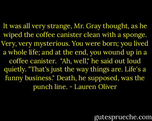 It was all very strange, Mr. Gray thought, as he wiped the coffee canister clean with a sponge. Very, very mysterious. You were born; you lived a whole life; and at the end, you wound up in a coffee canister.<br /><br />"Ah, well," he said out loud quietly. "That's just the way things are. Life's a funny business." Death, he supposed, was the punch line. - Lauren Oliver