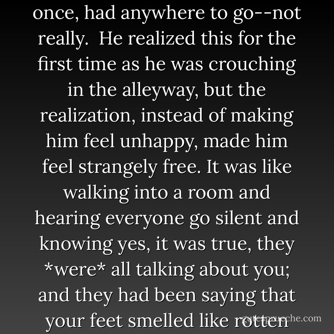 He was an orphan, taken on by the alchemist to be little better than a slave. Will had never, not once, had anywhere to go--not really.<br /> He realized this for the first time as he was crouching in the alleyway, but the realization, instead of making him feel unhappy, made him feel strangely free. It was like walking into a room and hearing everyone go silent and knowing yes, it was true, they *were* all talking about you; and they had been saying that your feet smelled like rotten fish; but also that you didn't care. - Lauren Oliver