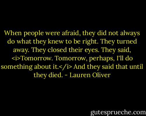 When people were afraid, they did not always do what they knew to be right. They turned away. They closed their eyes. They said, <i>Tomorrow. Tomorrow, perhaps, I'll do something about it.</i> And they said that until they died. - Lauren Oliver
