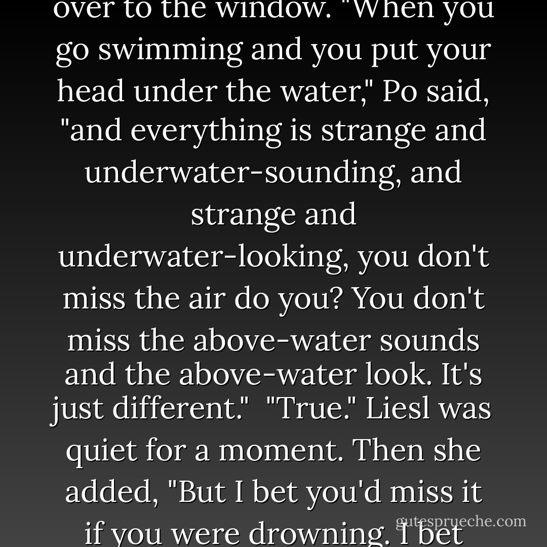 Po swirled upward from where it had been sitting, and floated over to the window. "When you go swimming and you put your head under the water," Po said, "and everything is strange and underwater-sounding, and strange and underwater-looking, you don't miss the air do you? You don't miss the above-water sounds and the above-water look. It's just different."<br /> "True." Liesl was quiet for a moment. Then she added, "But I bet you'd miss it if you were drowning. I bet you'd really miss the air then. - Lauren Oliver
