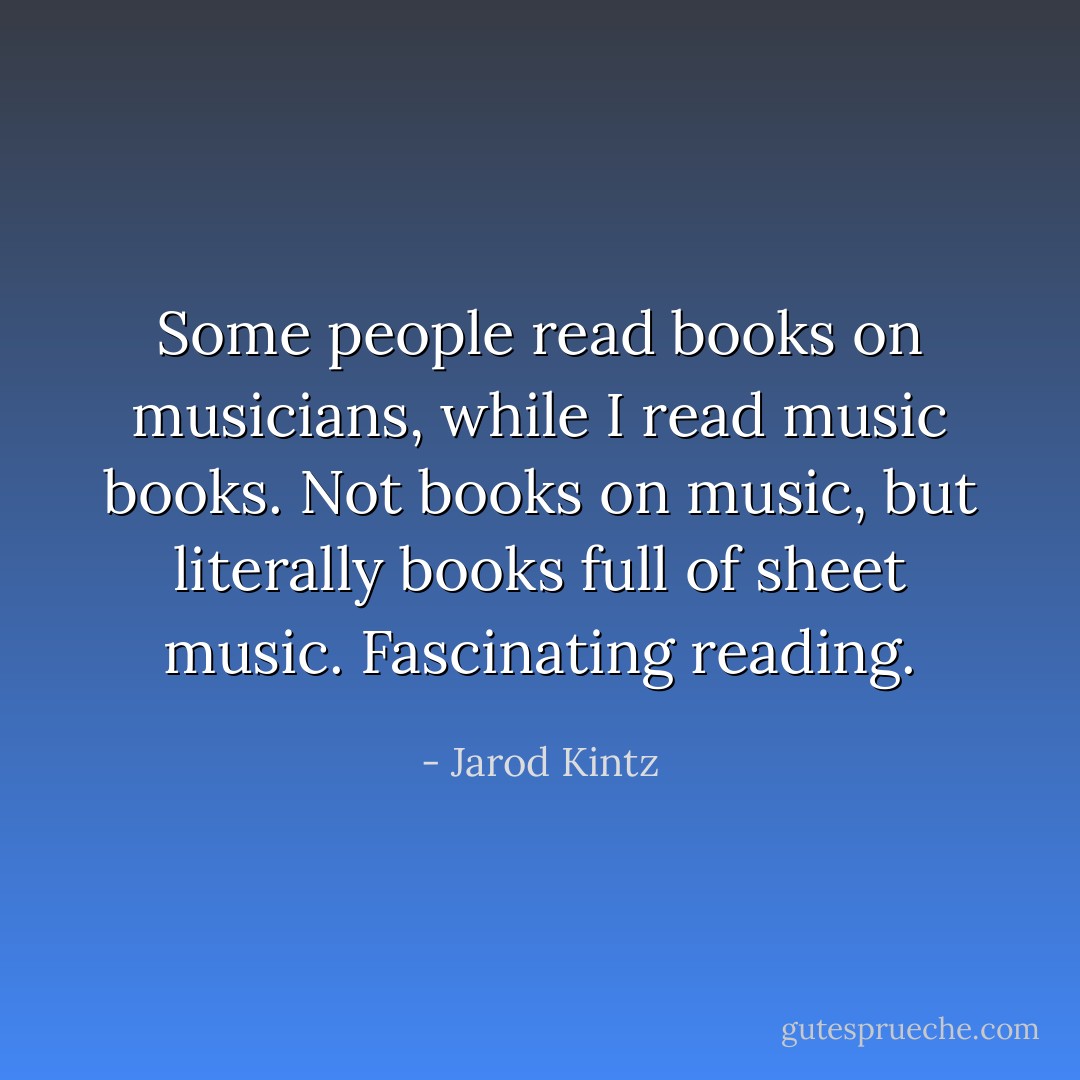 Some people read books on musicians, while I read music books. Not books on music, but literally books full of sheet music. Fascinating reading. - Jarod Kintz