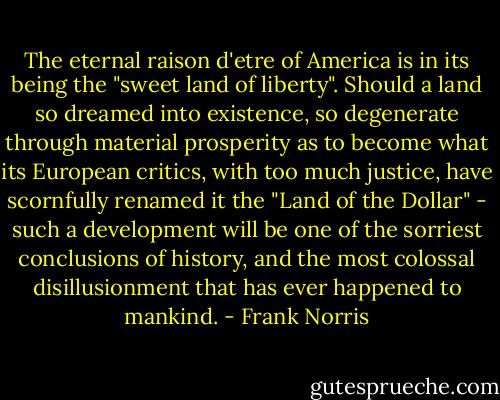 The eternal raison d'etre of America is in its being the "sweet land of liberty". Should a land so dreamed into existence, so degenerate through material prosperity as to become what its European critics, with too much justice, have scornfully renamed it the "Land of the Dollar" - such a development will be one of the sorriest conclusions of history, and the most colossal disillusionment that has ever happened to mankind. - Frank Norris