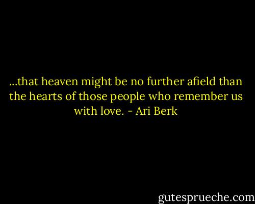 ...that heaven might be no further afield than the hearts of those people who remember us with love. - Ari Berk