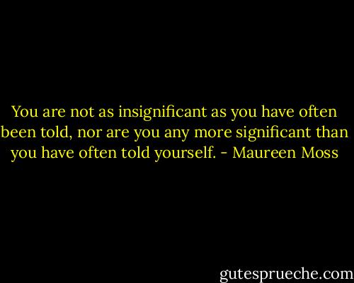 You are not as insignificant as you have often been told, nor are you any more significant than you have often told yourself. - Maureen Moss